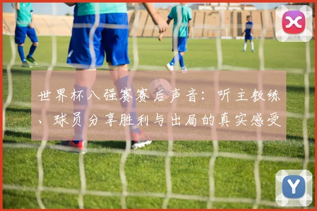 世界杯八强赛赛后声音：听主教练、球员分享胜利与出局的真实感受
