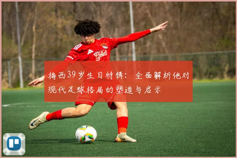 梅西39岁生日特辑：全面解析他对现代足球格局的塑造与启示