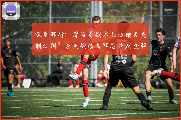 深度解析：摩洛哥战术打法能否克制法国？历史战绩与阵容伤病全解读