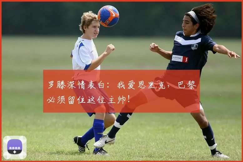 罗滕深情表白：我爱恩里克，巴黎必须留住这位主帅！