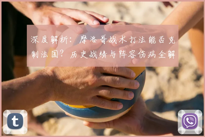 深度解析：摩洛哥战术打法能否克制法国？历史战绩与阵容伤病全解读