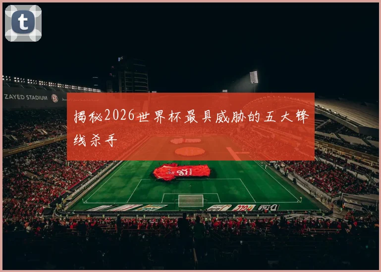揭秘2026世界杯最具威胁的五大锋线杀手