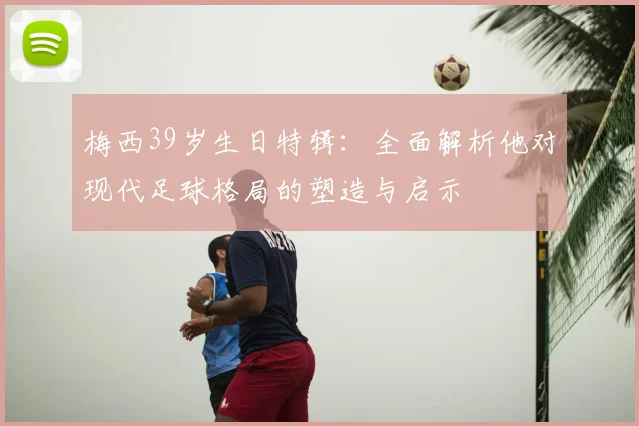 梅西39岁生日特辑：全面解析他对现代足球格局的塑造与启示