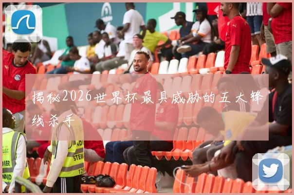 揭秘2026世界杯最具威胁的五大锋线杀手
