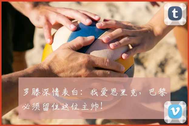 罗滕深情表白：我爱恩里克，巴黎必须留住这位主帅！
